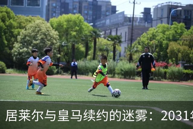 居莱尔与皇马续约的迷雾：2031年还是2032年？