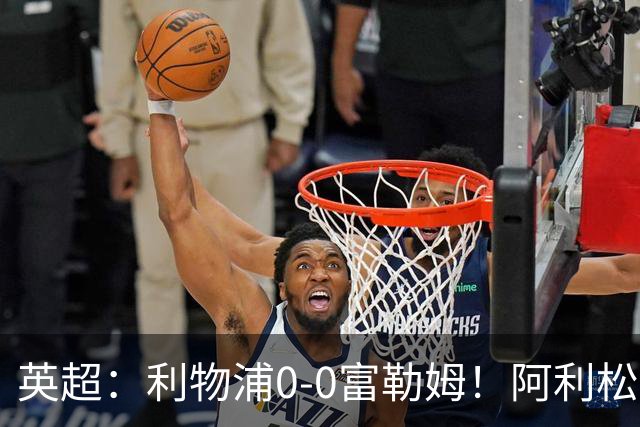 英超：利物浦0-0富勒姆！阿利松致命失误险丢球 维尔茨浪射引不满